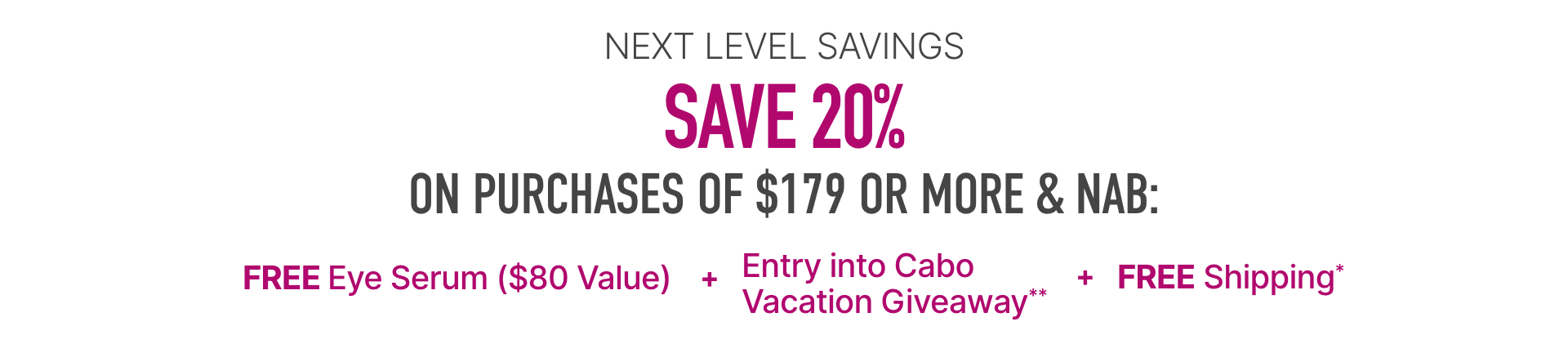 Next level savings, save 20% on purchases of $179 or more and nab free eye serum ($80 value) + entry into Cabo vacation giveaway** + free shipping*