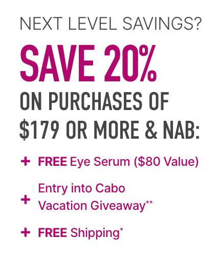 Next level savings, save 20% on purchases of $179 or more and nab free eye serum ($80 value) + entry into Cabo vacation giveaway** + free shipping*